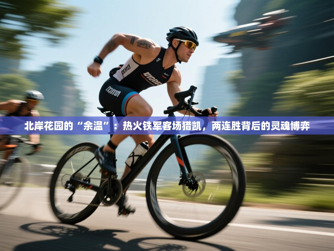 北岸花园的“余温”：热火铁军客场猎凯，两连胜背后的灵魂博弈