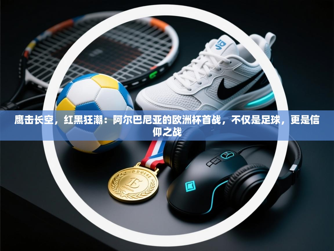 鹰击长空，红黑狂潮：阿尔巴尼亚的欧洲杯首战，不仅是足球，更是信仰之战  第1张