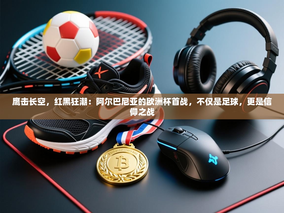 鹰击长空，红黑狂潮：阿尔巴尼亚的欧洲杯首战，不仅是足球，更是信仰之战  第2张